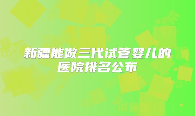 新疆能做三代试管婴儿的医院排名公布