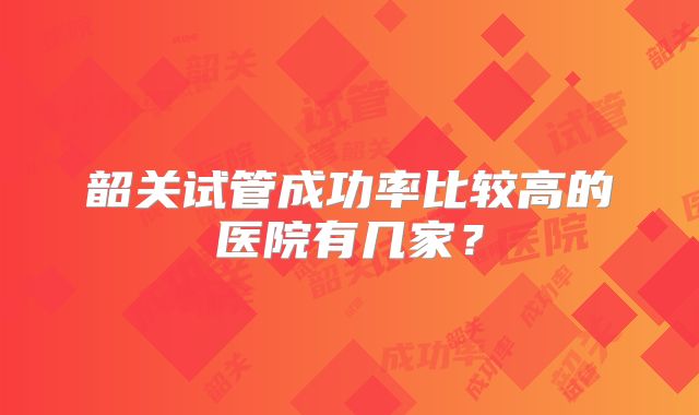 韶关试管成功率比较高的医院有几家?