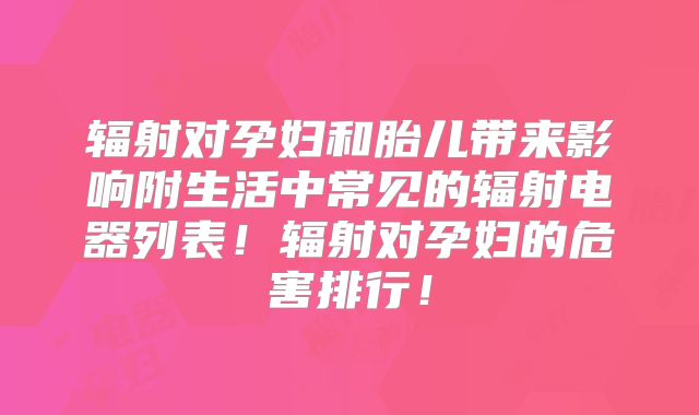 辐射对孕妇和胎儿带来影响附生活中常见的辐射电器列表！辐射对孕妇的危害排行！