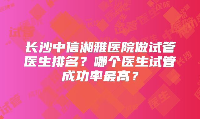 长沙中信湘雅医院做试管医生排名？哪个医生试管成功率最高？