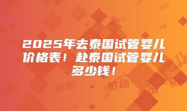 2025年去泰国试管婴儿价格表！赴泰国试管婴儿多少钱！