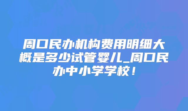 周口民办机构费用明细大概是多少试管婴儿_周口民办中小学学校！