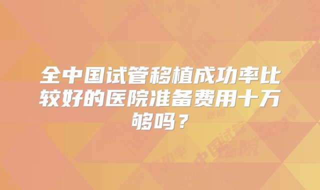 全中国试管移植成功率比较好的医院准备费用十万够吗？
