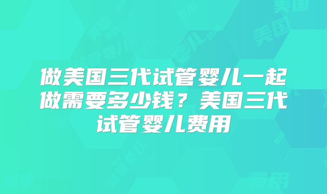 做美国三代试管婴儿一起做需要多少钱？美国三代试管婴儿费用