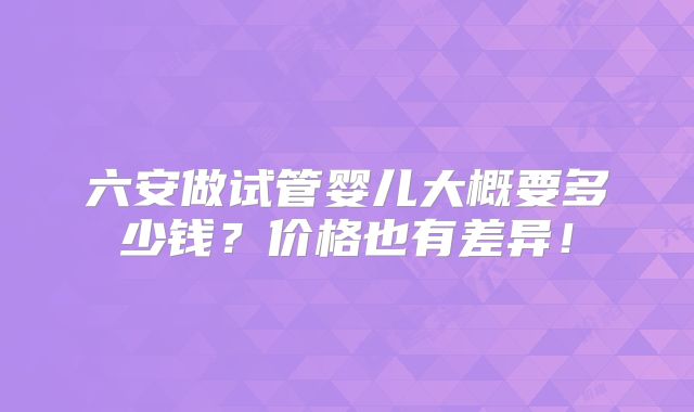 六安做试管婴儿大概要多少钱？价格也有差异！