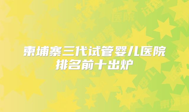 柬埔寨三代试管婴儿医院排名前十出炉