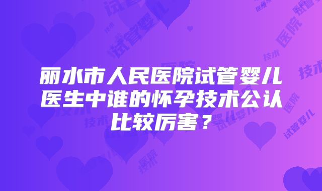 丽水市人民医院试管婴儿医生中谁的怀孕技术公认比较厉害？