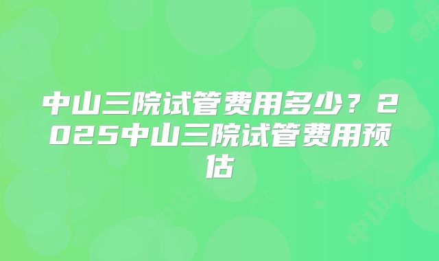 中山三院试管费用多少？2025中山三院试管费用预估