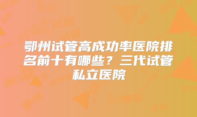 鄂州试管高成功率医院排名前十有哪些?三代试管私立医院