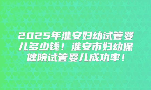 2025年淮安妇幼试管婴儿多少钱!淮安市妇幼保健院试管婴儿成功率!