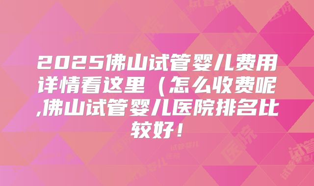 2025佛山试管婴儿费用详情看这里(怎么收费呢,佛山试管婴儿医院排名比较好!