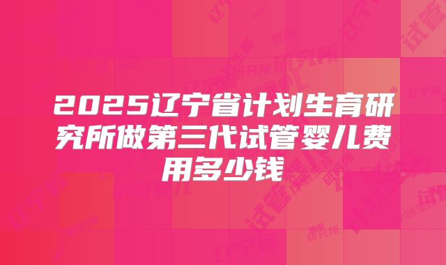 2025辽宁省计划生育研究所做第三代试管婴儿费用多少钱