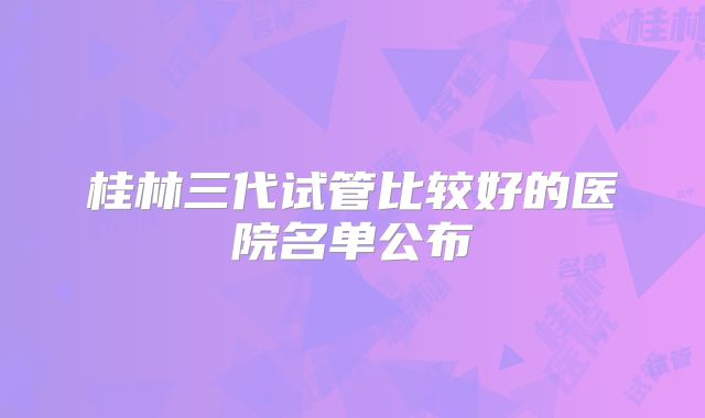桂林三代试管比较好的医院名单公布