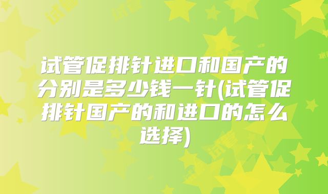 试管促排针进口和国产的分别是多少钱一针(试管促排针国产的和进口的怎么选择)