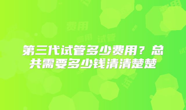 第三代试管多少费用？总共需要多少钱清清楚楚