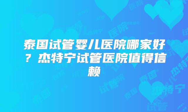 泰国试管婴儿医院哪家好？杰特宁试管医院值得信赖