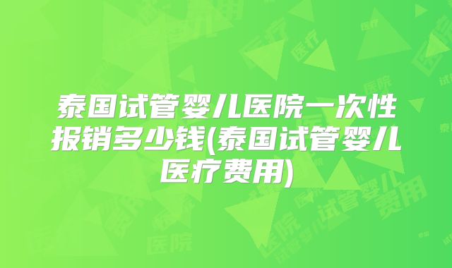 泰国试管婴儿医院一次性报销多少钱(泰国试管婴儿医疗费用)