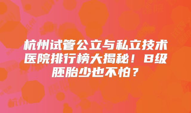杭州试管公立与私立技术医院排行榜大揭秘！B级胚胎少也不怕？