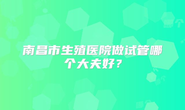 南昌市生殖医院做试管哪个大夫好？