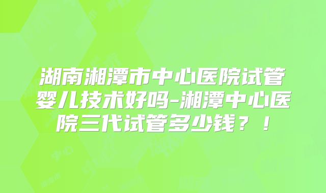 湖南湘潭市中心医院试管婴儿技术好吗-湘潭中心医院三代试管多少钱？！