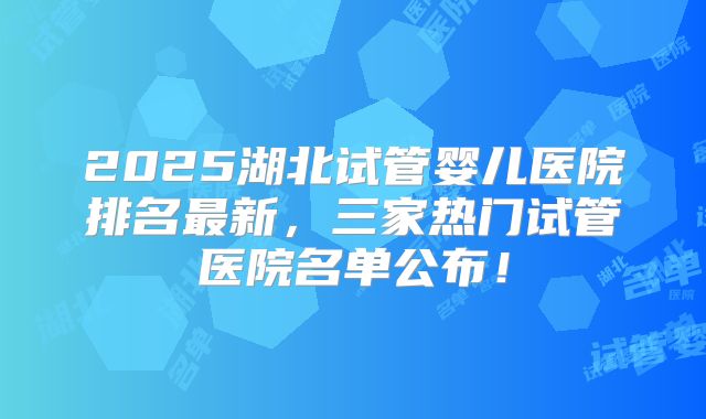 2025湖北试管婴儿医院排名最新,三家热门试管医院名单公布!