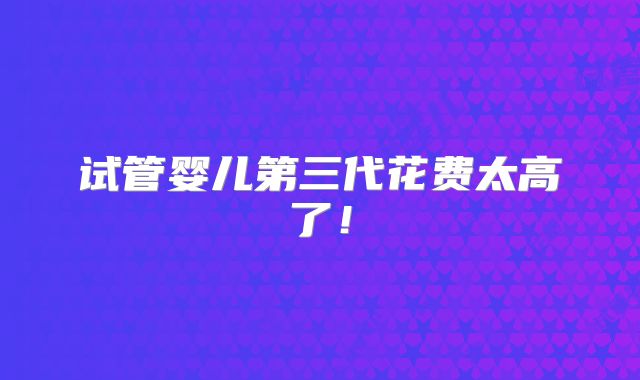 试管婴儿第三代花费太高了!