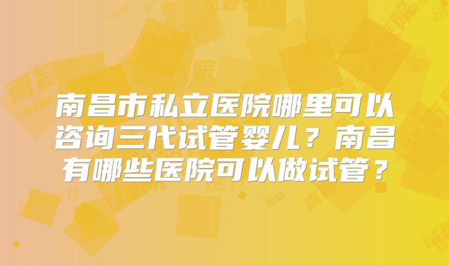 南昌市私立医院哪里可以咨询三代试管婴儿？南昌有哪些医院可以做试管？