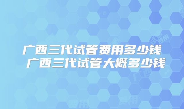 广西三代试管费用多少钱 广西三代试管大概多少钱