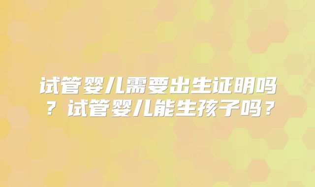 试管婴儿需要出生证明吗?试管婴儿能生孩子吗?