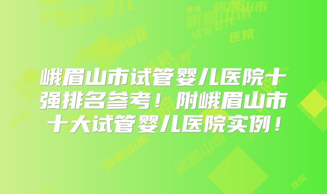 峨眉山市试管婴儿医院十强排名参考！附峨眉山市十大试管婴儿医院实例！
