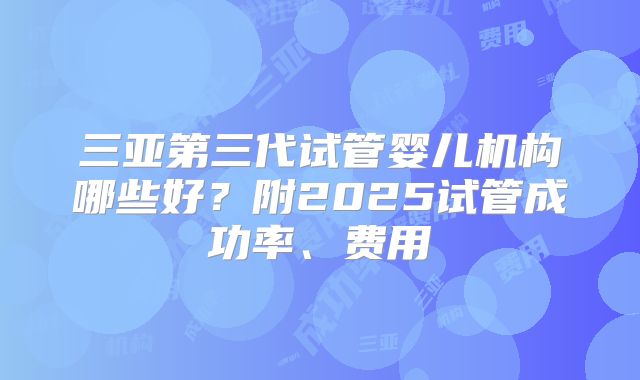 三亚第三代试管婴儿机构哪些好？附2025试管成功率、费用
