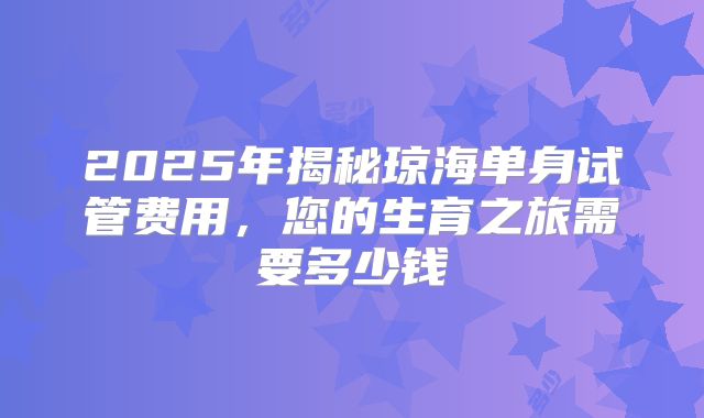 2025年揭秘琼海单身试管费用，您的生育之旅需要多少钱