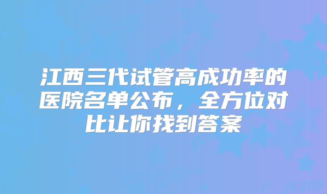 江西三代试管高成功率的医院名单公布，全方位对比让你找到答案