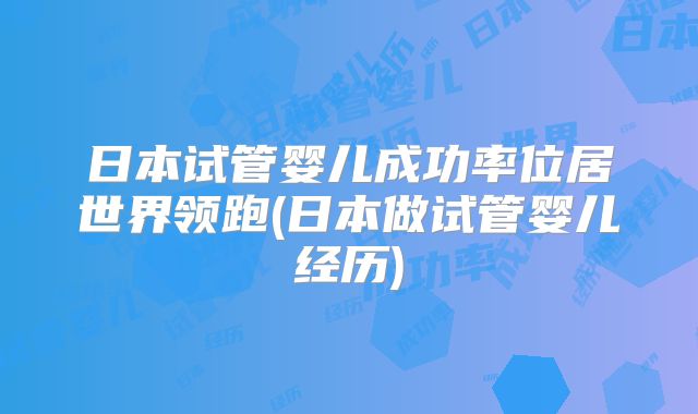 日本试管婴儿成功率位居世界领跑(日本做试管婴儿经历)