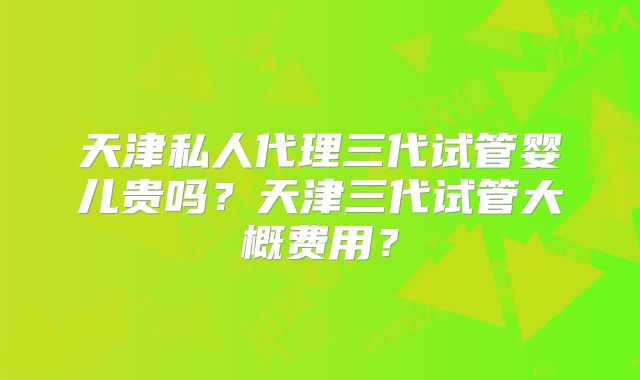 天津私人代理三代试管婴儿贵吗?天津三代试管大概费用?