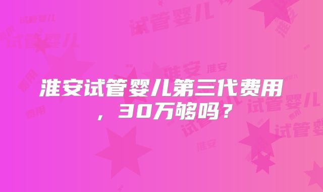 淮安试管婴儿第三代费用,30万够吗?