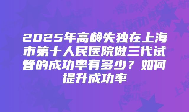 2025年高龄失独在上海市第十人民医院做三代试管的成功率有多少？如何提升成功率