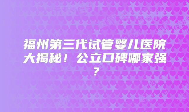 福州第三代试管婴儿医院大揭秘！公立口碑哪家强？