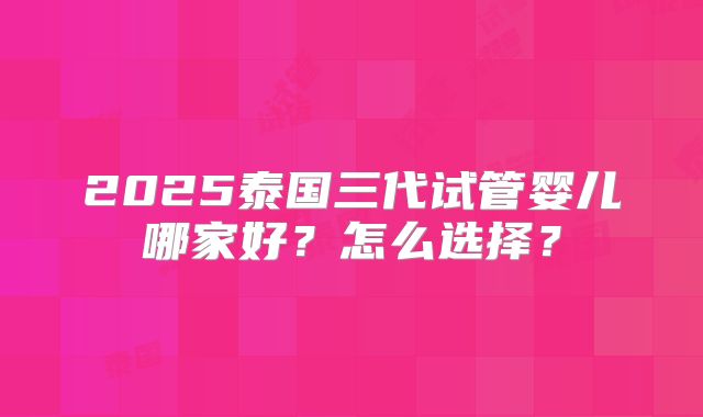 2025泰国三代试管婴儿哪家好?怎么选择?
