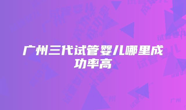 广州三代试管婴儿哪里成功率高