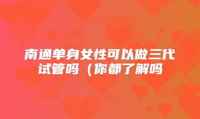 南通单身女性可以做三代试管吗（你都了解吗