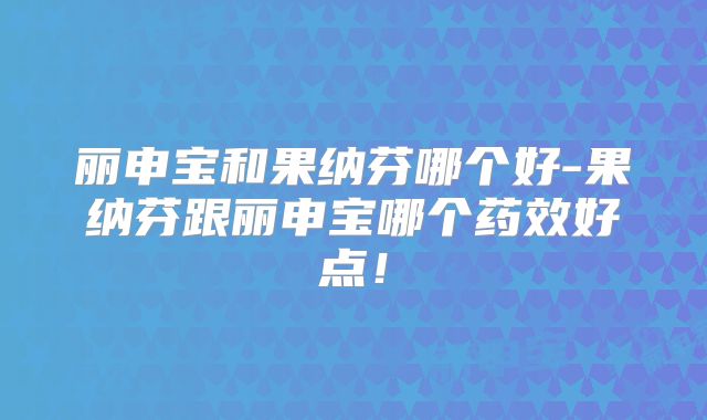 丽申宝和果纳芬哪个好-果纳芬跟丽申宝哪个药效好点!