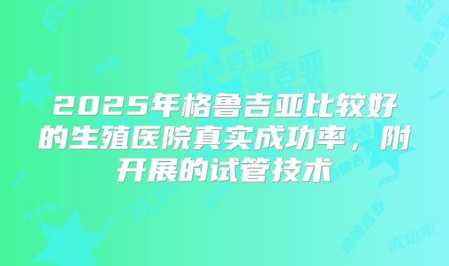 2025年格鲁吉亚比较好的生殖医院真实成功率，附开展的试管技术