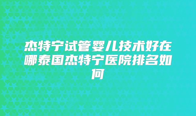 杰特宁试管婴儿技术好在哪泰国杰特宁医院排名如何