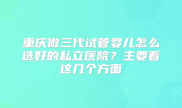 重庆做三代试管婴儿怎么选好的私立医院?主要看这几个方面
