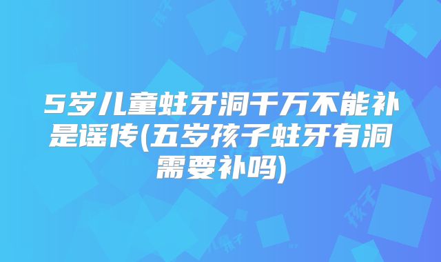 5岁儿童蛀牙洞千万不能补是谣传(五岁孩子蛀牙有洞需要补吗)