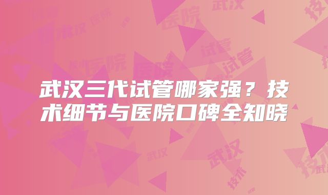武汉三代试管哪家强?技术细节与医院口碑全知晓