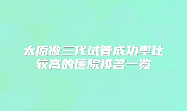太原做三代试管成功率比较高的医院排名一览