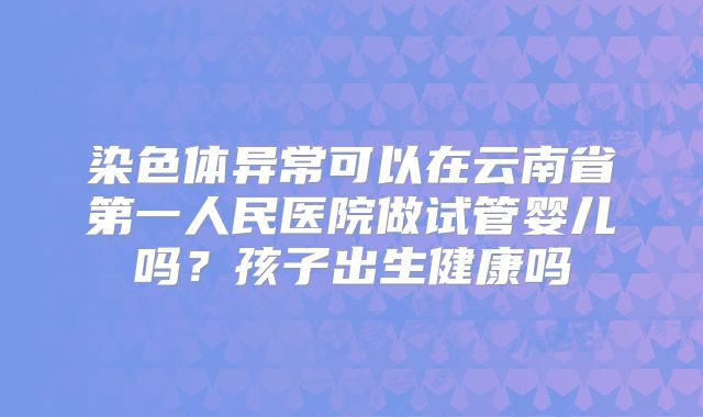 染色体异常可以在云南省第一人民医院做试管婴儿吗?孩子出生健康吗