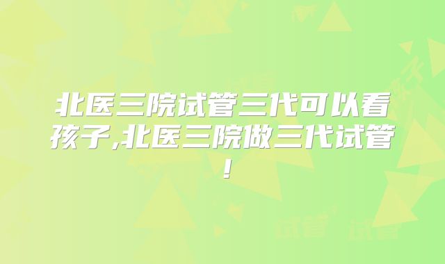 北医三院试管三代可以看孩子,北医三院做三代试管!